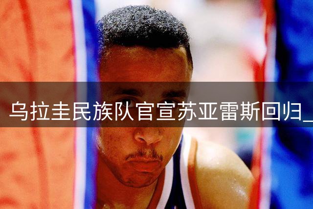 乌拉圭民族队官宣苏亚雷斯回归 他本人最先提议