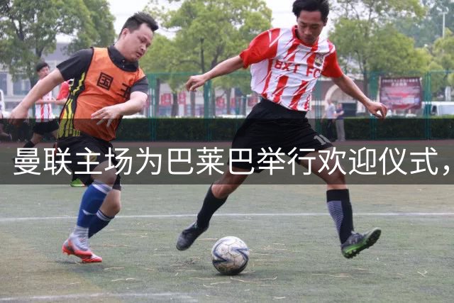 曼联主场为巴莱巴举行欢迎仪式，新援亮相获球迷热烈欢迎