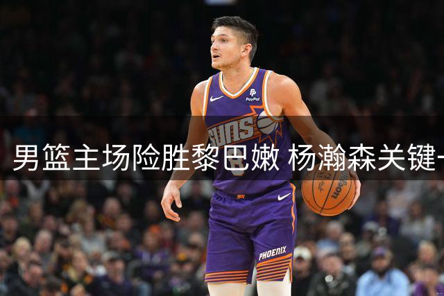 男篮主场险胜黎巴嫩 杨瀚森关键一投定胜局