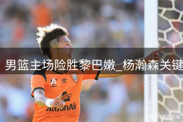 男篮主场险胜黎巴嫩 杨瀚森关键一投定胜局