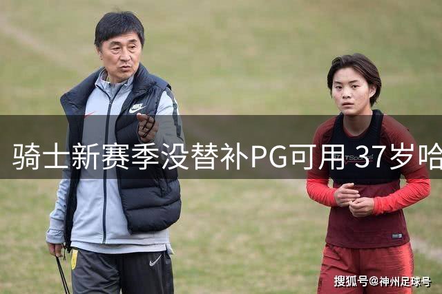 骑士新赛季没替补PG可用 37岁哈登能扛下一切吗？